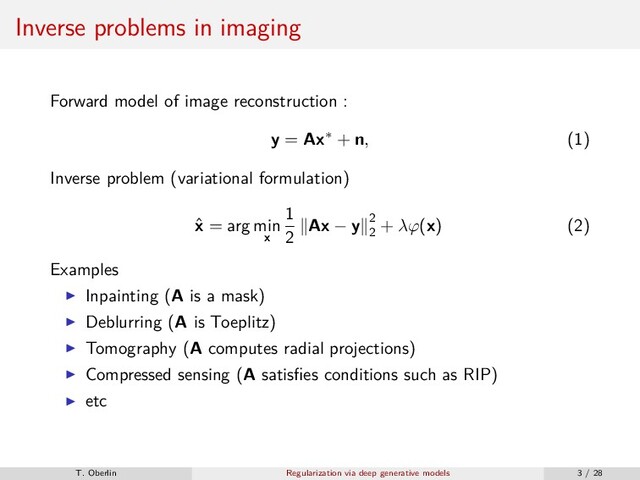 Inverse problems in imaging
Forward model of image reconstruction :
y = Ax∗ + n, (1)
Inverse problem (variational formulation)
ˆ
x = arg min
x
1
2
Ax − y 2
2
+ λϕ(x) (2)
Examples
Inpainting (A is a mask)
Deblurring (A is Toeplitz)
Tomography (A computes radial projections)
Compressed sensing (A satisﬁes conditions such as RIP)
etc
T. Oberlin Regularization via deep generative models 3 / 28
