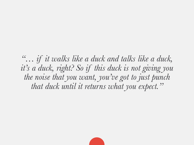 “… if it walks like a duck and talks like a duck,
it’s a duck, right? So if this duck is not giving you
the noise that you want, you’ve got to just punch
that duck until it returns what you expect.”
