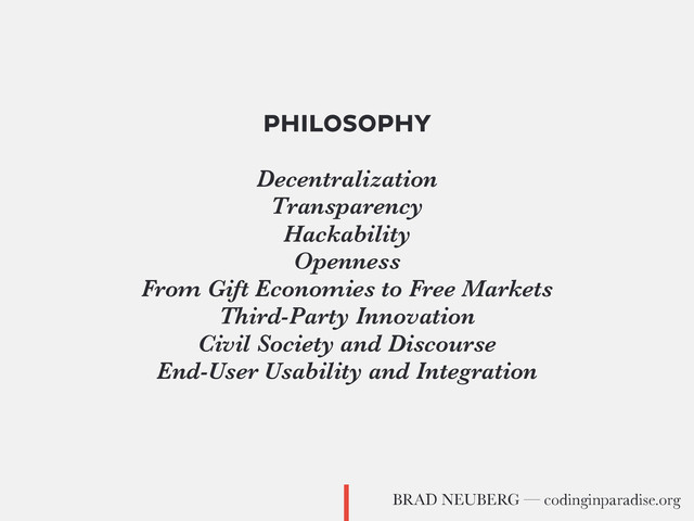 PHILOSOPHY
Decentralization
Transparency
Hackability
Openness
From Gift Economies to Free Markets
Third-Party Innovation
Civil Society and Discourse
End-User Usability and Integration
BRAD NEUBERG — codinginparadise.org
