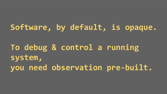 Software, by default, is opaque.
To debug & control a running
system,
you need observation pre-built.
