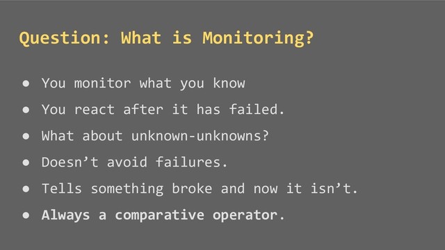 ● You monitor what you know
● You react after it has failed.
● What about unknown-unknowns?
● Doesn’t avoid failures.
● Tells something broke and now it isn’t.
● Always a comparative operator.
Question: What is Monitoring?
