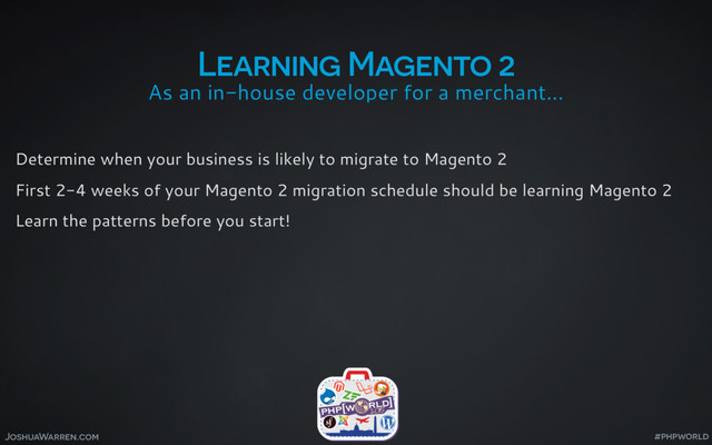 JoshuaWarren.com
As an in-house developer for a merchant…
Learning Magento 2
Determine when your business is likely to migrate to Magento 2
First 2-4 weeks of your Magento 2 migration schedule should be learning Magento 2
Learn the patterns before you start!
#phpworld
