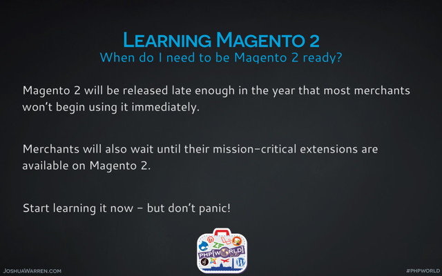 JoshuaWarren.com
When do I need to be Magento 2 ready?
Learning Magento 2
Magento 2 will be released late enough in the year that most merchants
won’t begin using it immediately.
Merchants will also wait until their mission-critical extensions are
available on Magento 2.
Start learning it now - but don’t panic!
#phpworld
