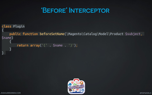 JoshuaWarren.com #phpworld
‘Before’ Interceptor
class Plugin 
{ 
public function beforeSetName(\Magento\Catalog\Model\Product $subject,
$name) 
{ 
return array('(' . $name . ')'); 
} 
}
