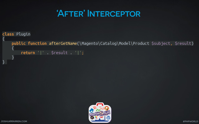 JoshuaWarren.com #phpworld
‘After’ Interceptor
class Plugin 
{ 
public function afterGetName(\Magento\Catalog\Model\Product $subject, $result) 
{ 
return '|' . $result . '|'; 
} 
}
