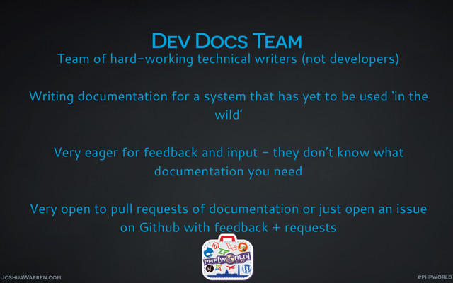 Dev Docs Team
Team of hard-working technical writers (not developers)
Writing documentation for a system that has yet to be used ‘in the
wild’
Very eager for feedback and input - they don’t know what
documentation you need
Very open to pull requests of documentation or just open an issue
on Github with feedback + requests
JoshuaWarren.com #phpworld
