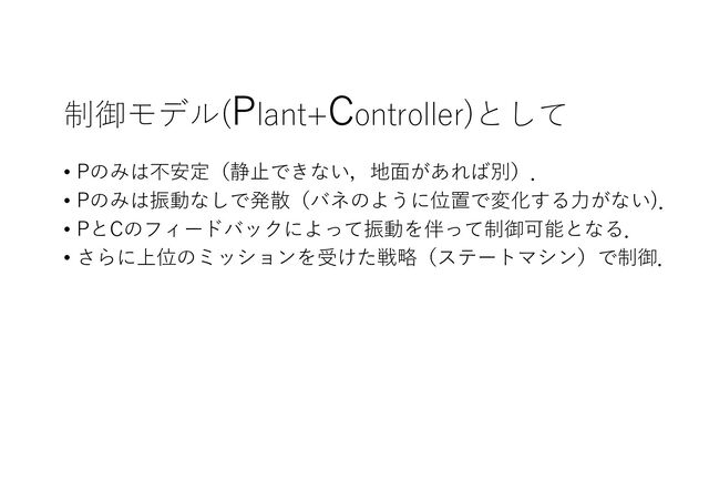 制御モデル(Plant+Controller)として
• Pのみは不安定（静⽌できない，地⾯があれば別）．
• Pのみは振動なしで発散（バネのように位置で変化する⼒がない)．
• PとCのフィードバックによって振動を伴って制御可能となる．
• さらに上位のミッションを受けた戦略（ステートマシン）で制御．
