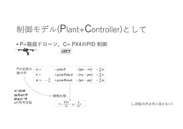 制御モデル(Plant+Controller)として
• P=箱庭ドローン，C= PX4のPID 制御
Pの並進の
動⼒学
(...回転の⽅は⼿に追えない)
w=dz/dt
(φ,θ,ψ)=0
(p,q,r) =0
zの符号反転
簡略仕様
