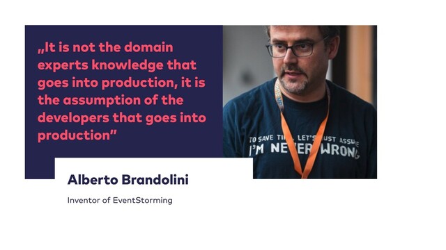 „It is not the domain
experts knowledge that
goes into production, it is
the assumption of the
developers that goes into
production”
12
Alberto Brandolini


Inventor of EventStorming
