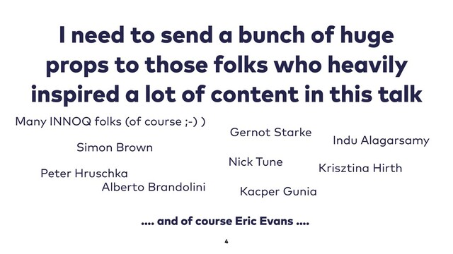4
I need to send a bunch of huge
props to those folks who heavily
inspired a lot of content in this talk
Simon Brown
Alberto Brandolini
Nick Tune
Kacper Gunia
Gernot Starke
Indu Alagarsamy
…. and of course Eric Evans ….
Many INNOQ folks (of course ;-) )
Krisztina Hirth
Peter Hruschka
