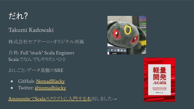 Takumi Kadowaki
株式会社セプテーニ・オリジナル所属
自称
: Full "stuck" Scala Engineer
Scala
でなんでもやりたいひと
おしごと
:
データ基盤の
SRE
●
GitHub: NomadBlacky
●
Twitter: @nomadblacky
Ammonite
で
Scala
スクリプトに入門する本出しました→
だれ?
