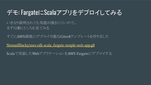 デモ: FargateにScalaアプリをデプロイしてみる
いきなり説明されても実感が湧きにくいので
…
まずは動くところを見てみる
すぐに
AWS
環境にデプロイ可能な
Giter8
テンプレートを作りました
NomadBlacky/aws-cdk-scala_fargate-simple-web-app.g8
Scala
で実装した
Web
アプリケーションを
AWS Fargate
にデプロイする
