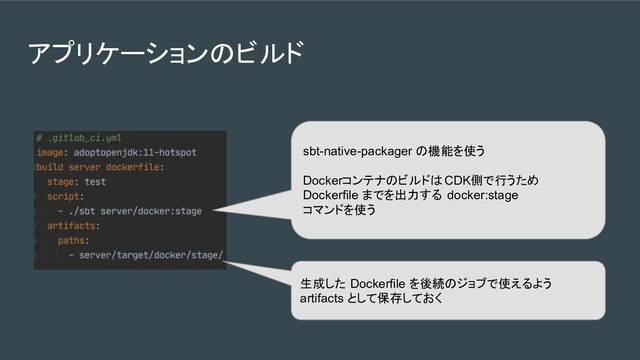 アプリケーションのビルド
sbt-native-packager の機能を使う
DockerコンテナのビルドはCDK側で行うため
Dockerfile までを出力する docker:stage
コマンドを使う
生成した Dockerfile を後続のジョブで使えるよう
artifacts として保存しておく
