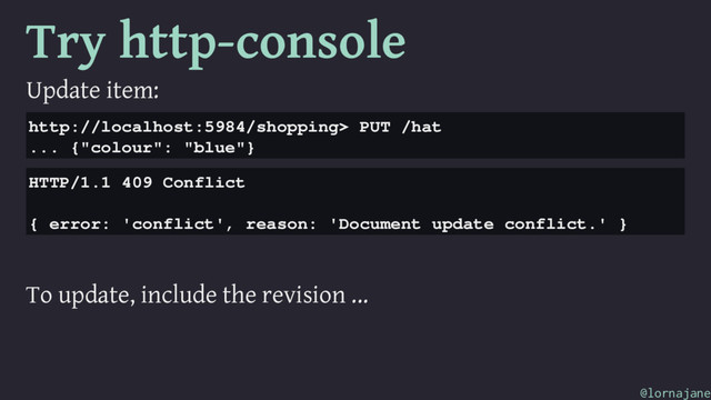 Try http-console
Update item:
http://localhost:5984/shopping> PUT /hat
... {"colour": "blue"}
HTTP/1.1 409 Conflict
{ error: 'conflict', reason: 'Document update conflict.' }
To update, include the revision ...
@lornajane
