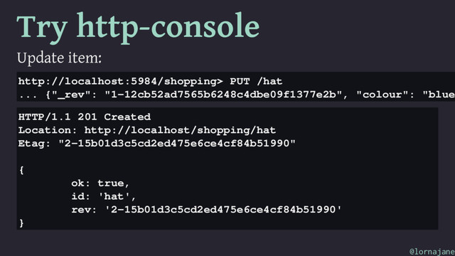 Try http-console
Update item:
http://localhost:5984/shopping> PUT /hat
... {"_rev": "1-12cb52ad7565b6248c4dbe09f1377e2b", "colour": "blue
HTTP/1.1 201 Created
Location: http://localhost/shopping/hat
Etag: "2-15b01d3c5cd2ed475e6ce4cf84b51990"
{
ok: true,
id: 'hat',
rev: '2-15b01d3c5cd2ed475e6ce4cf84b51990'
}
@lornajane
