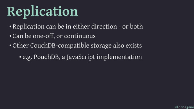 Replication
• Replication can be in either direction - or both
• Can be one-off, or continuous
• Other CouchDB-compatible storage also exists
• e.g. PouchDB, a JavaScript implementation
@lornajane
