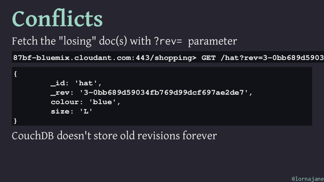 Conflicts
Fetch the "losing" doc(s) with ?rev= parameter
87bf-bluemix.cloudant.com:443/shopping> GET /hat?rev=3-0bb689d5903
{
_id: 'hat',
_rev: '3-0bb689d59034fb769d99dcf697ae2de7',
colour: 'blue',
size: 'L'
}
CouchDB doesn't store old revisions forever
@lornajane
