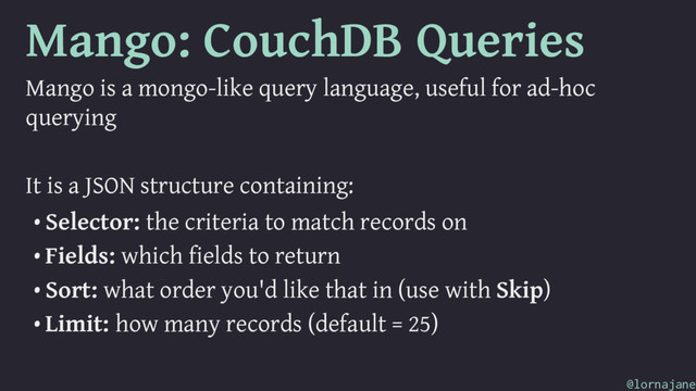 Mango: CouchDB Queries
Mango is a mongo-like query language, useful for ad-hoc
querying
It is a JSON structure containing:
• Selector: the criteria to match records on
• Fields: which fields to return
• Sort: what order you'd like that in (use with Skip)
• Limit: how many records (default = 25)
@lornajane
