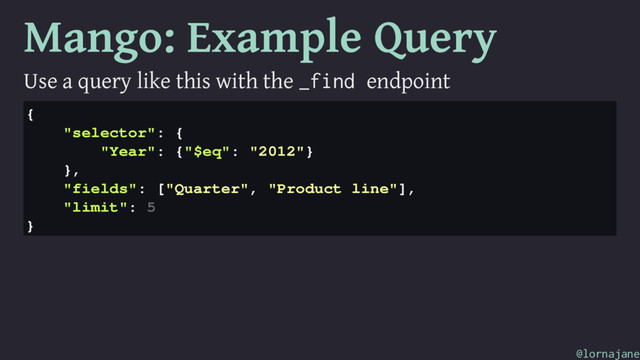 Mango: Example Query
Use a query like this with the _find endpoint
{
"selector": {
"Year": {"$eq": "2012"}
},
"fields": ["Quarter", "Product line"],
"limit": 5
}
@lornajane
