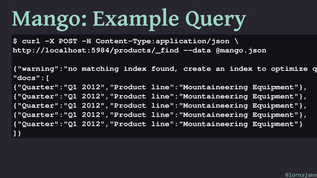 Mango: Example Query
$ curl -X POST -H Content-Type:application/json \
http://localhost:5984/products/_find --data @mango.json
{"warning":"no matching index found, create an index to optimize q
"docs":[
{"Quarter":"Q1 2012","Product line":"Mountaineering Equipment"},
{"Quarter":"Q1 2012","Product line":"Mountaineering Equipment"},
{"Quarter":"Q1 2012","Product line":"Mountaineering Equipment"},
{"Quarter":"Q1 2012","Product line":"Mountaineering Equipment"},
{"Quarter":"Q1 2012","Product line":"Mountaineering Equipment"}
]}
@lornajane
