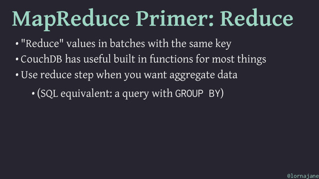 MapReduce Primer: Reduce
• "Reduce" values in batches with the same key
• CouchDB has useful built in functions for most things
• Use reduce step when you want aggregate data
• (SQL equivalent: a query with GROUP BY)
@lornajane
