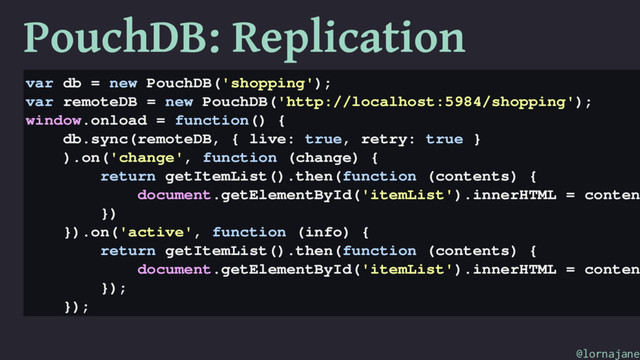 PouchDB: Replication
var db = new PouchDB('shopping');
var remoteDB = new PouchDB('http://localhost:5984/shopping');
window.onload = function() {
db.sync(remoteDB, { live: true, retry: true }
).on('change', function (change) {
return getItemList().then(function (contents) {
document.getElementById('itemList').innerHTML = conten
})
}).on('active', function (info) {
return getItemList().then(function (contents) {
document.getElementById('itemList').innerHTML = conten
});
});
@lornajane

