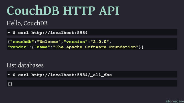 CouchDB HTTP API
Hello, CouchDB
~ $ curl http://localhost:5984
{"couchdb":"Welcome","version":"2.0.0",
"vendor":{"name":"The Apache Software Foundation"}}
List databases
~ $ curl http://localhost:5984/_all_dbs
[]
@lornajane
