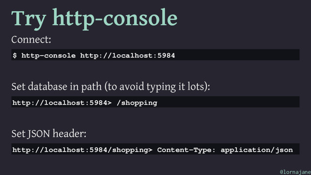 Try http-console
Connect:
$ http-console http://localhost:5984
Set database in path (to avoid typing it lots):
http://localhost:5984> /shopping
Set JSON header:
http://localhost:5984/shopping> Content-Type: application/json
@lornajane
