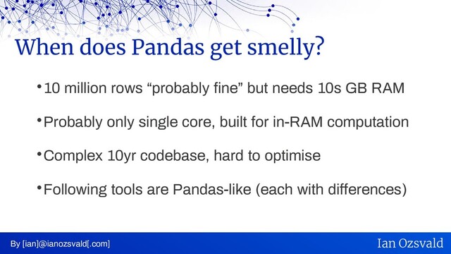 
10 million rows “probably fine” but needs 10s GB RAM

Probably only single core, built for in-RAM computation

Complex 10yr codebase, hard to optimise

Following tools are Pandas-like (each with differences)
When does Pandas get smelly?
By [ian]@ianozsvald[.com] Ian Ozsvald

