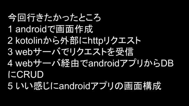 今回行きたかったところ
1 androidで画面作成
2 kotolinから外部にhttpリクエスト
3 webサーバでリクエストを受信
4 webサーバ経由でandroidアプリからDB
にCRUD
5 いい感じにandroidアプリの画面構成
