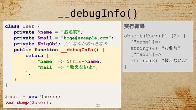 22
__debugInfo()
class User {
private $name = "お名前";
private $mail = "hoge@example.com";
private $bigObj; // なんかおっきなの
public function __debugInfo() {
return [
"name" => $this->name,
"mail" => "教えないよ",
];
}
}
$user = new User();
var_dump($user);
実行結果
object(User)#1 (2) {
["name"]=>
string(4) "お名前"
["mail"]=>
string(3) "教えないよ"
}
