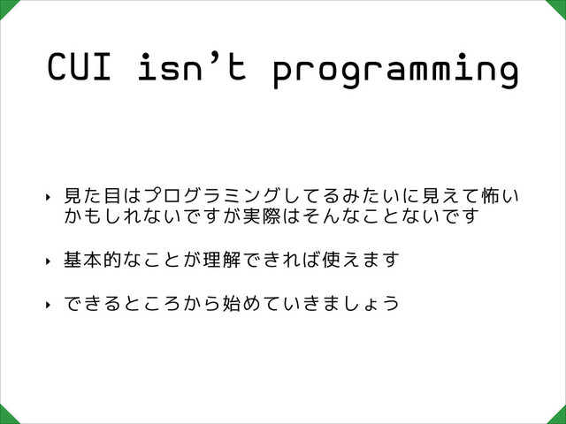 CUI isn’t programming
‣ 見た目はプログラミングしてるみたいに見えて怖い
かもしれないですが実際はそんなことないです
‣ 基本的なことが理解できれば使えます
‣ できるところから始めていきましょう
