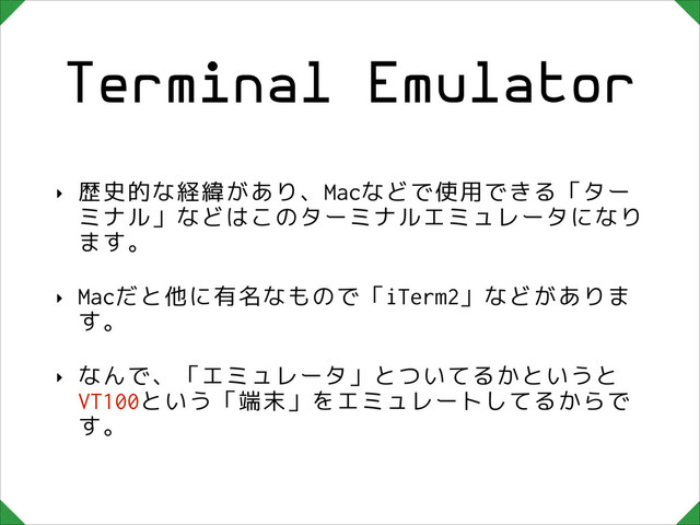 Terminal Emulator
‣ 歴史的な経緯があり、Macなどで使用できる「ター
ミナル」などはこのターミナルエミュレータになり
ます。
‣ Macだと他に有名なもので「iTerm2」などがありま
す。
‣ なんで、「エミュレータ」とついてるかというと
VT100という「端末」をエミュレートしてるからで
す。
