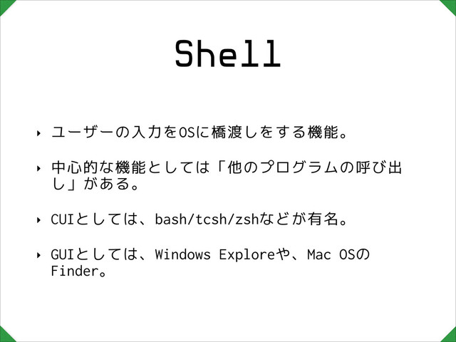 Shell
‣ ユーザーの入力をOSに橋渡しをする機能。
‣ 中心的な機能としては「他のプログラムの呼び出
し」がある。
‣ CUIとしては、bash/tcsh/zshなどが有名。
‣ GUIとしては、Windows Exploreや、Mac OSの
Finder。
