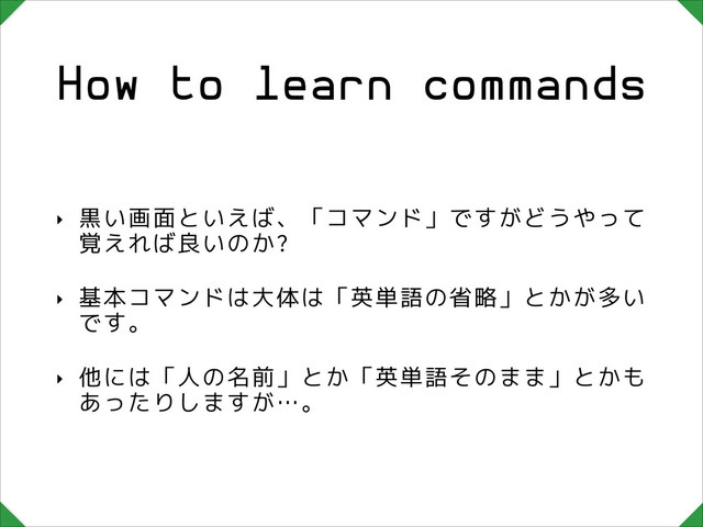How to learn commands
‣ 黒い画面といえば、「コマンド」ですがどうやって
覚えれば良いのか?
‣ 基本コマンドは大体は「英単語の省略」とかが多い
です。
‣ 他には「人の名前」とか「英単語そのまま」とかも
あったりしますが…。
