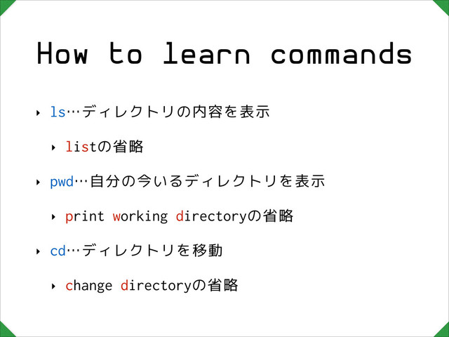 How to learn commands
‣ ls…ディレクトリの内容を表示
‣ listの省略
‣ pwd…自分の今いるディレクトリを表示
‣ print working directoryの省略
‣ cd…ディレクトリを移動
‣ change directoryの省略
