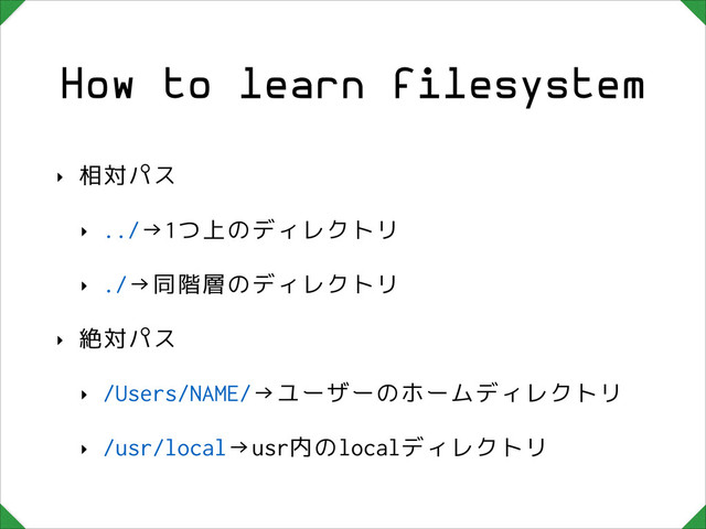 How to learn filesystem
‣ 相対パス
‣ ../→1つ上のディレクトリ
‣ ./→同階層のディレクトリ
‣ 絶対パス
‣ /Users/NAME/→ユーザーのホームディレクトリ
‣ /usr/local→usr内のlocalディレクトリ
