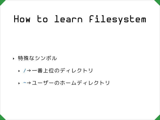 How to learn filesystem
‣ 特殊なシンボル
‣ /→一番上位のディレクトリ
‣ ~→ユーザーのホームディレクトリ
