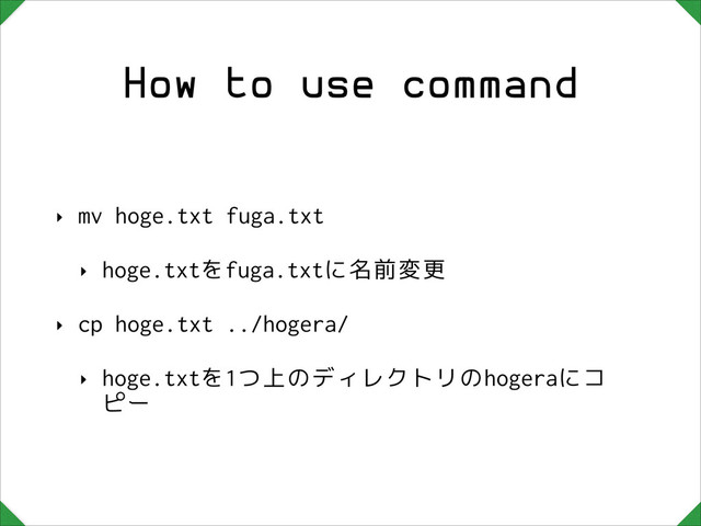 How to use command
‣ mv hoge.txt fuga.txt
‣ hoge.txtをfuga.txtに名前変更
‣ cp hoge.txt ../hogera/
‣ hoge.txtを1つ上のディレクトリのhogeraにコ
ピー
