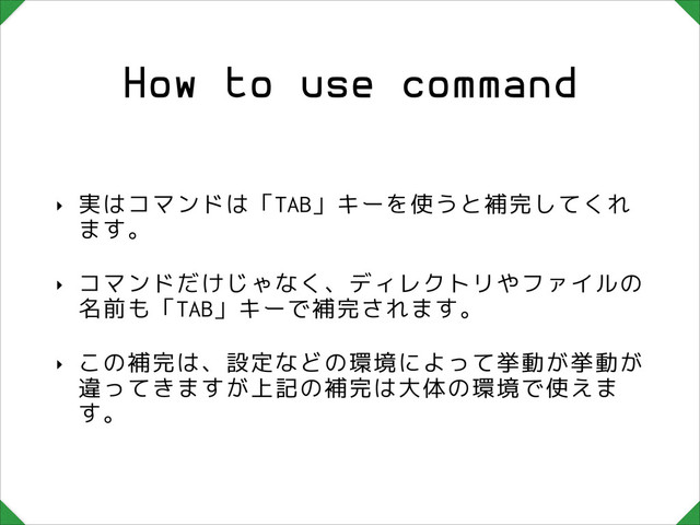 How to use command
‣ 実はコマンドは「TAB」キーを使うと補完してくれ
ます。
‣ コマンドだけじゃなく、ディレクトリやファイルの
名前も「TAB」キーで補完されます。
‣ この補完は、設定などの環境によって挙動が挙動が
違ってきますが上記の補完は大体の環境で使えま
す。

