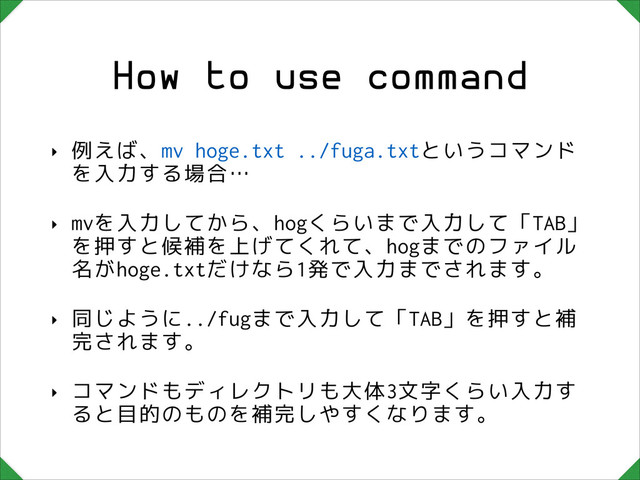 How to use command
‣ 例えば、mv hoge.txt ../fuga.txtというコマンド
を入力する場合…
‣ mvを入力してから、hogくらいまで入力して「TAB」
を押すと候補を上げてくれて、hogまでのファイル
名がhoge.txtだけなら1発で入力までされます。
‣ 同じように../fugまで入力して「TAB」を押すと補
完されます。
‣ コマンドもディレクトリも大体3文字くらい入力す
ると目的のものを補完しやすくなります。
