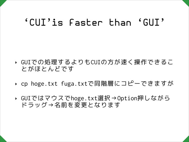 ‘CUI’is faster than ‘GUI’
‣ GUIでの処理するよりもCUIの方が速く操作できるこ
とがほとんどです
‣ cp hoge.txt fuga.txtで同階層にコピーできますが
‣ GUIではマウスでhoge.txt選択→Option押しながら
ドラッグ→名前を変更となります
