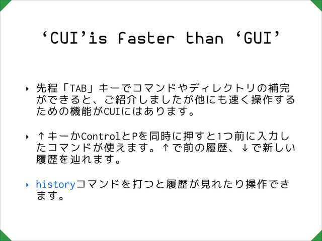 ‘CUI’is faster than ‘GUI’
‣ 先程「TAB」キーでコマンドやディレクトリの補完
ができると、ご紹介しましたが他にも速く操作する
ための機能がCUIにはあります。
‣ ↑キーかControlとPを同時に押すと1つ前に入力し
たコマンドが使えます。↑で前の履歴、↓で新しい
履歴を辿れます。
‣ historyコマンドを打つと履歴が見れたり操作でき
ます。
