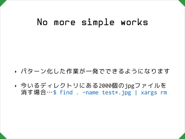 No more simple works
‣ パターン化した作業が一発でできるようになります
‣ 今いるディレクトリにある2000個のjpgファイルを
消す場合…$ find . -name test*.jpg | xargs rm
