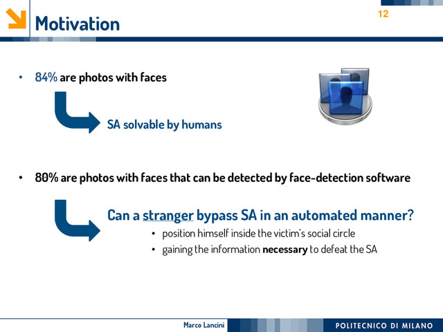 Marco Lancini
Motivation
• 84% are photos with faces
SA solvable by humans
• 80% are photos with faces that can be detected by face-detection software
Can a stranger bypass SA in an automated manner?
• position himself inside the victim’s social circle
• gaining the information necessary to defeat the SA
12
