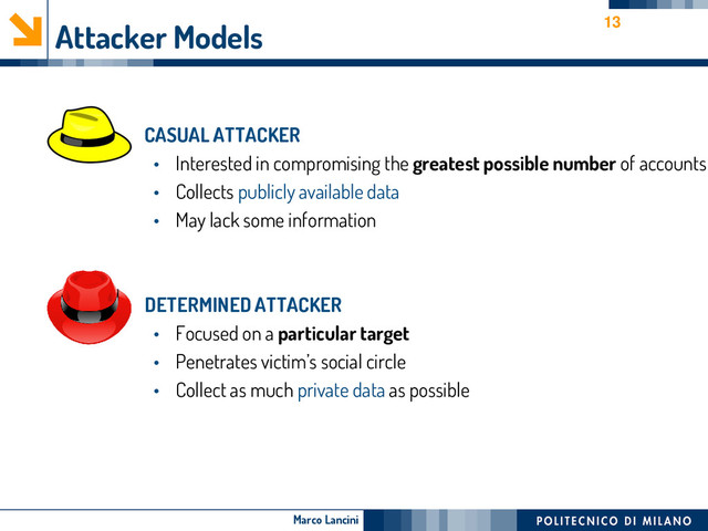 Marco Lancini
Attacker Models
• CASUAL ATTACKER
• Interested in compromising the greatest possible number of accounts
• Collects publicly available data
• May lack some information
• DETERMINED ATTACKER
• Focused on a particular target
• Penetrates victim’s social circle
• Collect as much private data as possible
13

