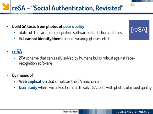 Marco Lancini
reSA – “Social Authentication, Revisited”
• Build SA tests from photos of poor quality
• State-of-the-art face recognition software detects human faces
• But cannot identify them (people wearing glasses, etc.)
• reSA
• 2FA scheme that can easily solved by humans but is robust against face-
recognition software
• By means of
• Web application that simulates the SA mechanism
• User study where we asked humans to solve SA tests with photos of mixed quality
32
