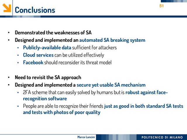 Marco Lancini
Conclusions
• Demonstrated the weaknesses of SA
• Designed and implemented an automated SA breaking system
• Publicly-available data sufficient for attackers
• Cloud services can be utilized effectively
• Facebook should reconsider its threat model
• Need to revisit the SA approach
• Designed and implemented a secure yet usable SA mechanism
• 2FA scheme that can easily solved by humans but is robust against face-
recognition software
• People are able to recognize their friends just as good in both standard SA tests
and tests with photos of poor quality
51
