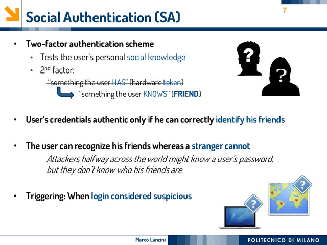 Marco Lancini
Social Authentication (SA)
• Two-factor authentication scheme
• Tests the user’s personal social knowledge
• 2nd factor:
“something the user HAS” (hardware token)
“something the user KNOWS” (FRIEND)
• User’s credentials authentic only if he can correctly identify his friends
• The user can recognize his friends whereas a stranger cannot
Attackers halfway across the world might know a user’s password,
but they don’t know who his friends are
• Triggering: When login considered suspicious
7
