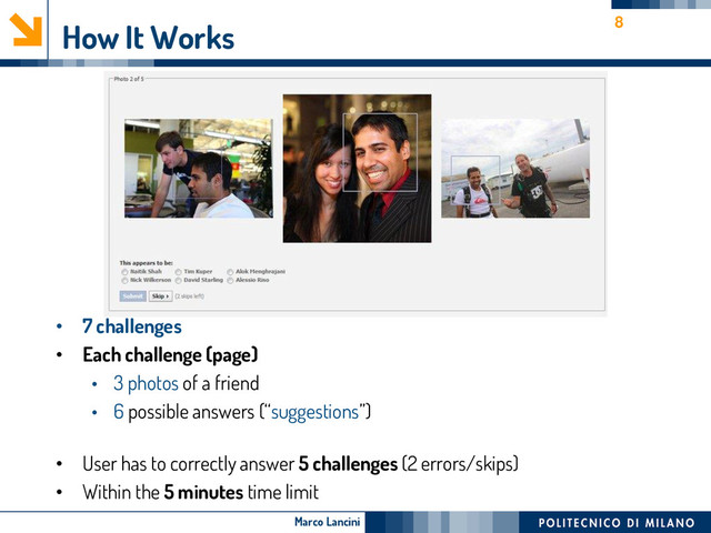 Marco Lancini
How It Works
• 7 challenges
• Each challenge (page)
• 3 photos of a friend
• 6 possible answers (“suggestions”)
• User has to correctly answer 5 challenges (2 errors/skips)
• Within the 5 minutes time limit
8
